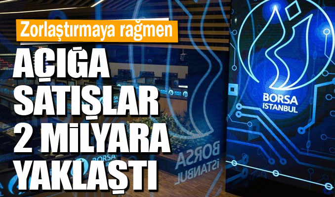 Zorlaştırmaya rağmen açığa satışlar 2 milyara yaklaştı